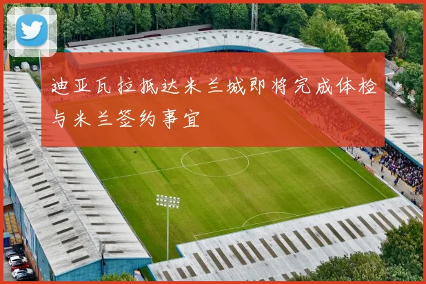 迪亚瓦拉抵达米兰城即将完成体检与米兰签约事宜