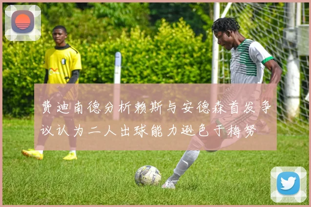 费迪南德分析赖斯与安德森首发争议认为二人出球能力逊色于梅努
