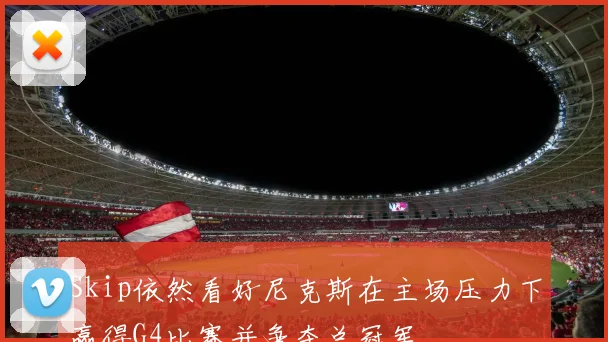 Skip依然看好尼克斯在主场压力下赢得G4比赛并争夺总冠军