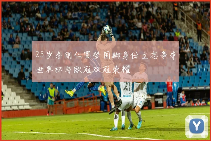 25岁李刚仁圆梦国脚身份立志争夺世界杯与欧冠双冠荣耀