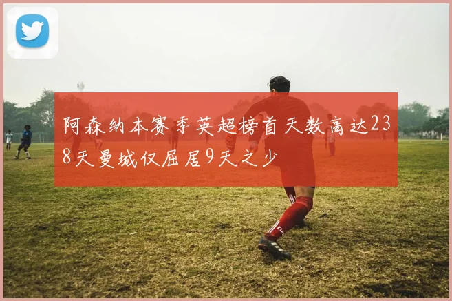 阿森纳本赛季英超榜首天数高达238天曼城仅屈居9天之少