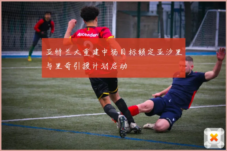亚特兰大重建中场目标锁定亚沙里与里奇引援计划启动