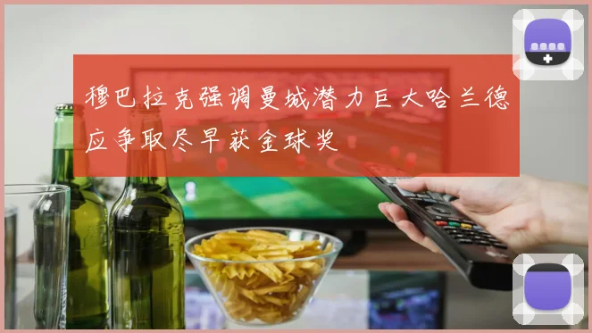 穆巴拉克强调曼城潜力巨大哈兰德应争取尽早获金球奖