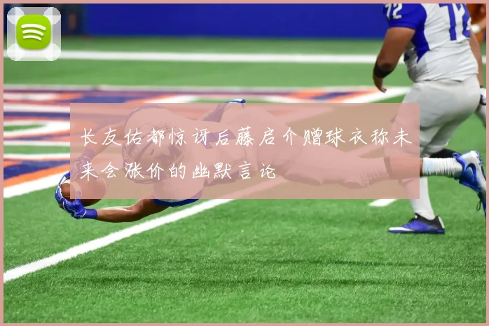 长友佑都惊讶后藤启介赠球衣称未来会涨价的幽默言论