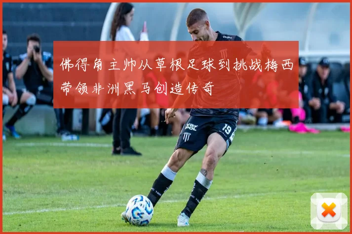 佛得角主帅从草根足球到挑战梅西带领非洲黑马创造传奇