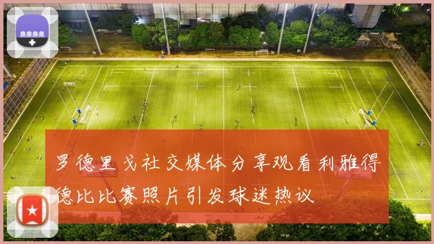 罗德里戈社交媒体分享观看利雅得德比比赛照片引发球迷热议