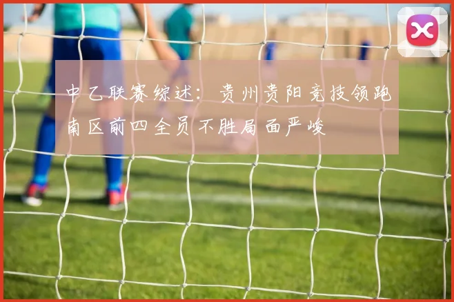中乙联赛综述：贵州贵阳竞技领跑南区前四全员不胜局面严峻