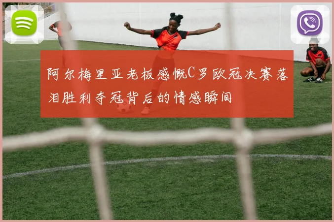 阿尔梅里亚老板感慨C罗欧冠决赛落泪胜利夺冠背后的情感瞬间