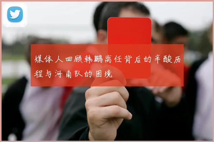 媒体人回顾韩鹏离任背后的辛酸历程与河南队的困境
