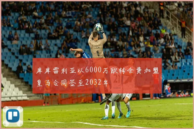 库库雷利亚以6000万欧转会费加盟皇马合同签至2032年