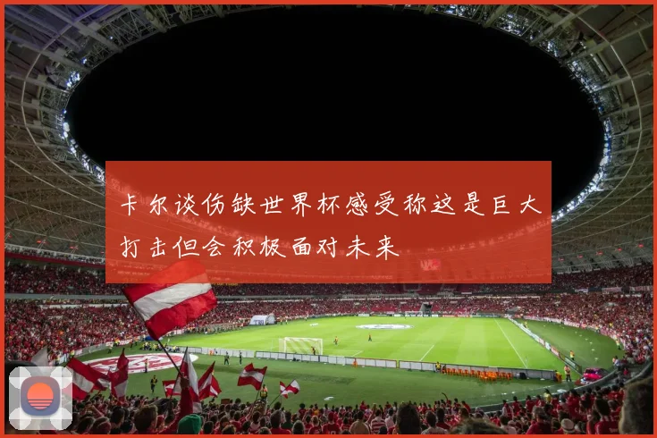 卡尔谈伤缺世界杯感受称这是巨大打击但会积极面对未来