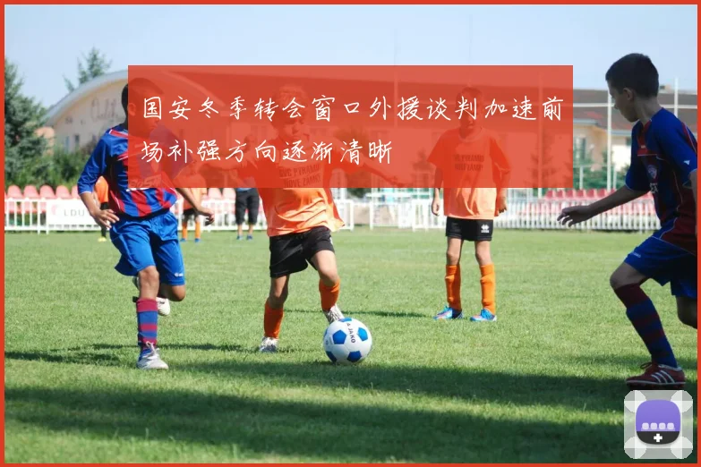 国安冬季转会窗口外援谈判加速前场补强方向逐渐清晰