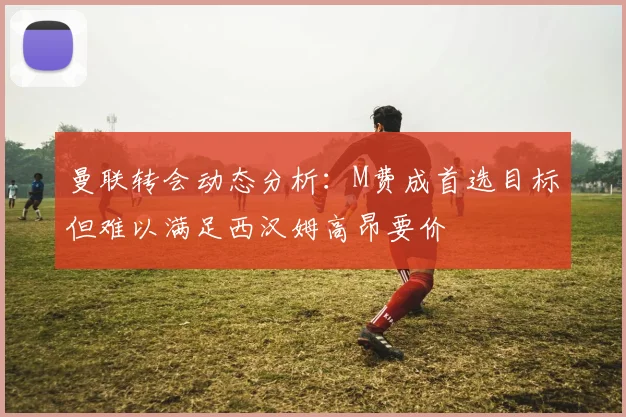 曼联转会动态分析：M费成首选目标但难以满足西汉姆高昂要价