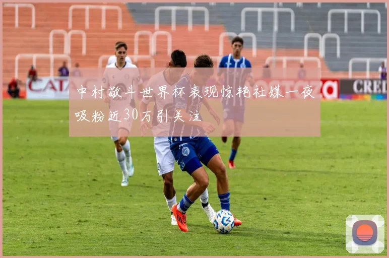 中村敬斗世界杯表现惊艳社媒一夜吸粉近30万引关注