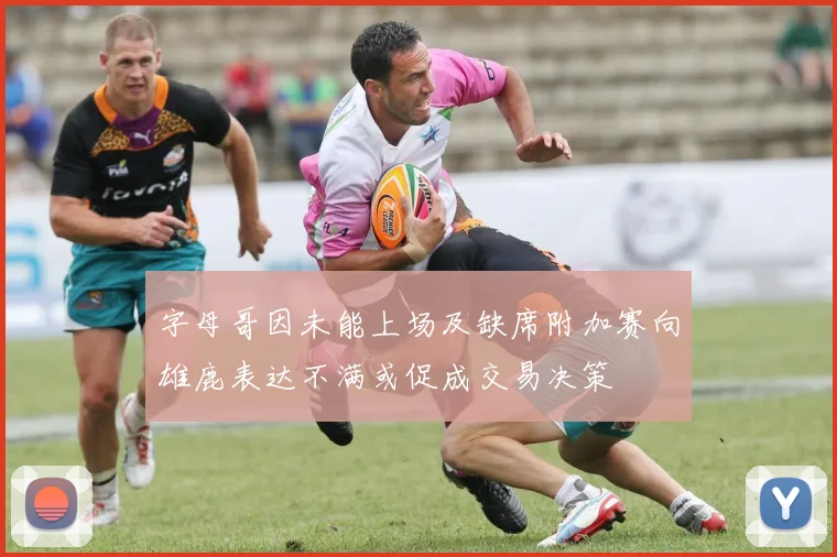 字母哥因未能上场及缺席附加赛向雄鹿表达不满或促成交易决策