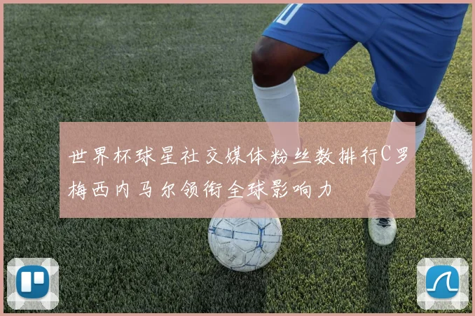 世界杯球星社交媒体粉丝数排行C罗梅西内马尔领衔全球影响力
