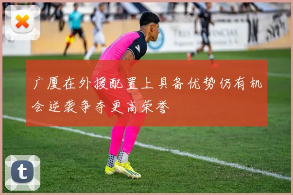 广厦在外援配置上具备优势仍有机会逆袭争夺更高荣誉