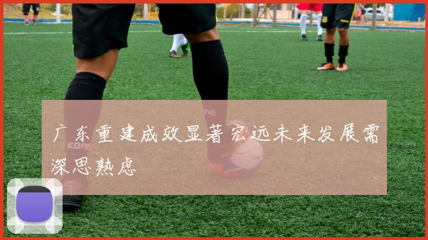 广东重建成效显著宏远未来发展需深思熟虑