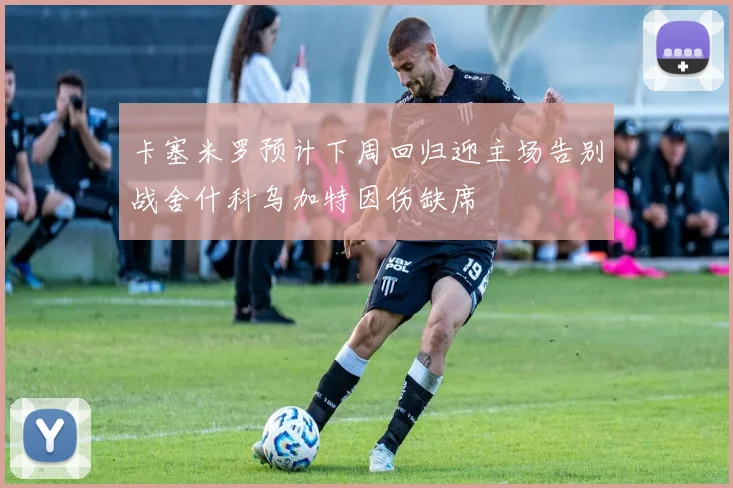 卡塞米罗预计下周回归迎主场告别战舍什科乌加特因伤缺席
