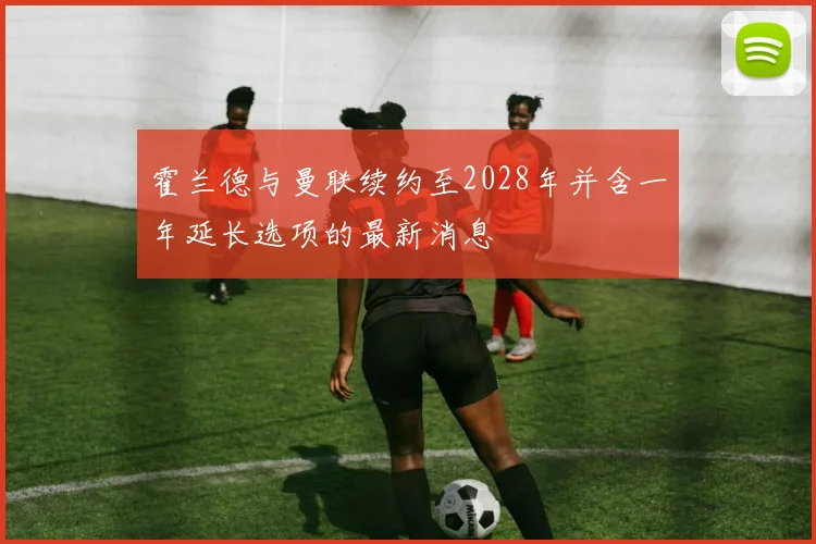 霍兰德与曼联续约至2028年并含一年延长选项的最新消息