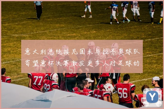 意大利总统接见国米与拉齐奥球队寄望意杯决赛激发更多人对足球的热爱