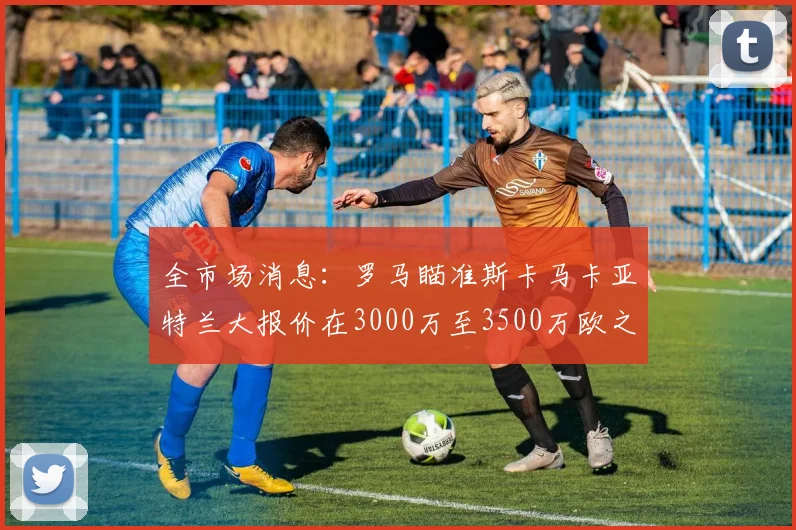 全市场消息：罗马瞄准斯卡马卡亚特兰大报价在3000万至3500万欧之间